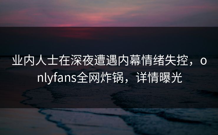 业内人士在深夜遭遇内幕情绪失控，onlyfans全网炸锅，详情曝光