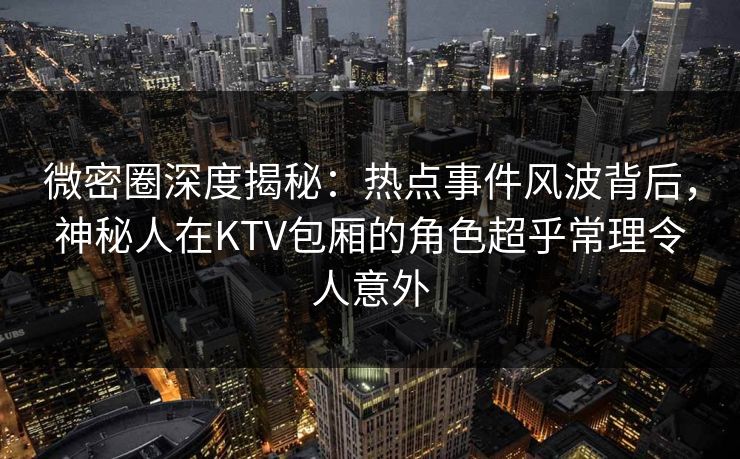 微密圈深度揭秘：热点事件风波背后，神秘人在KTV包厢的角色超乎常理令人意外