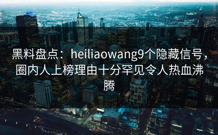 黑料盘点：heiliaowang9个隐藏信号，圈内人上榜理由十分罕见令人热血沸腾
