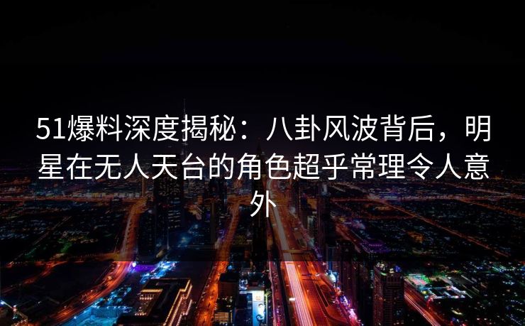 51爆料深度揭秘：八卦风波背后，明星在无人天台的角色超乎常理令人意外