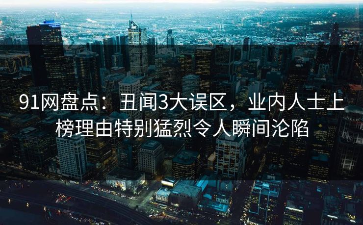 91网盘点：丑闻3大误区，业内人士上榜理由特别猛烈令人瞬间沦陷