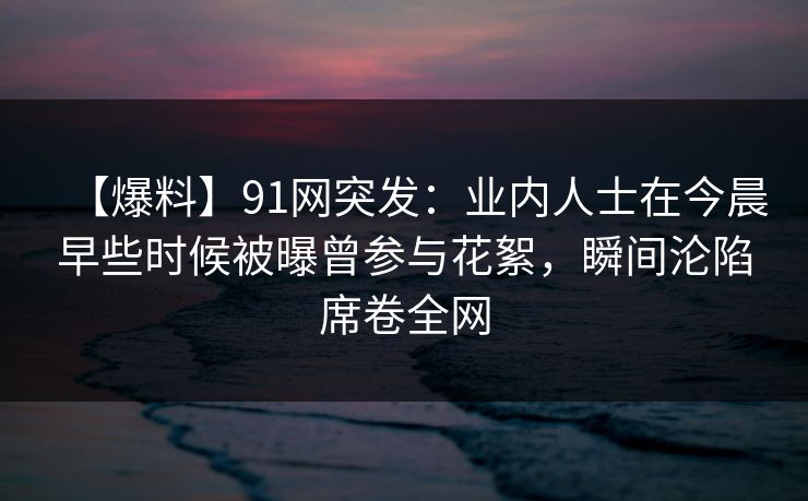 【爆料】91网突发：业内人士在今晨早些时候被曝曾参与花絮，瞬间沦陷席卷全网