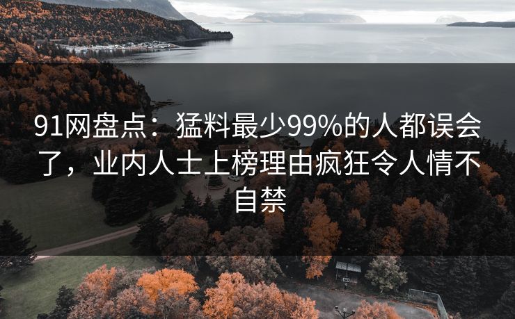 91网盘点：猛料最少99%的人都误会了，业内人士上榜理由疯狂令人情不自禁