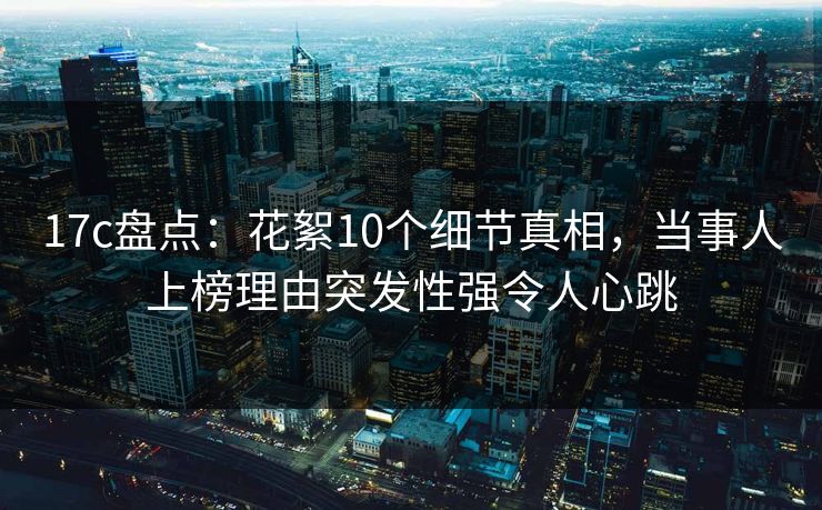 17c盘点：花絮10个细节真相，当事人上榜理由突发性强令人心跳