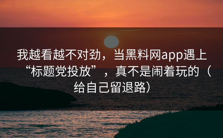 我越看越不对劲，当黑料网app遇上“标题党投放”，真不是闹着玩的（给自己留退路）