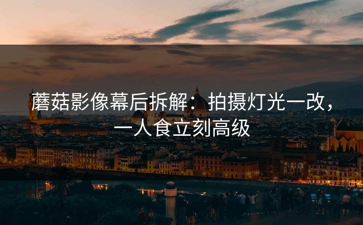 蘑菇影像幕后拆解：拍摄灯光一改，一人食立刻高级